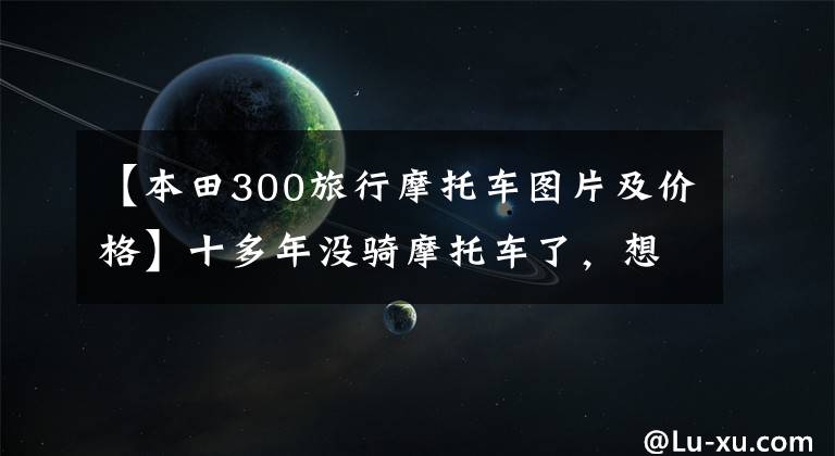 【本田300旅行摩托车图片及价格】十多年没骑摩托车了，想买去西藏的50000韩元左右的预算。请推荐一下