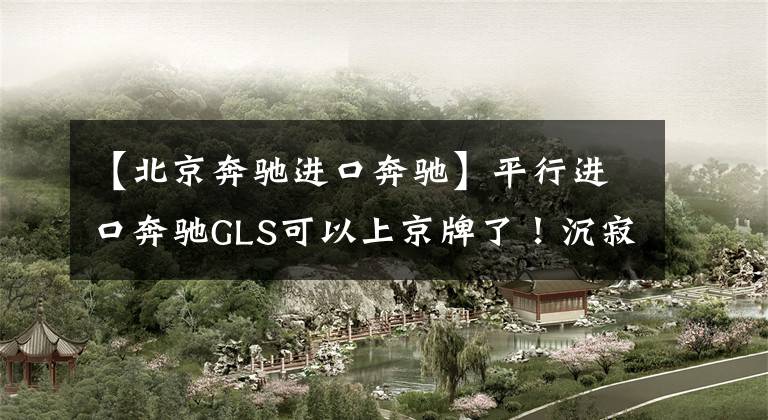 【北京奔驰进口奔驰】平行进口奔驰GLS可以上京牌了！沉寂2年的平行车，将迎来大发展？