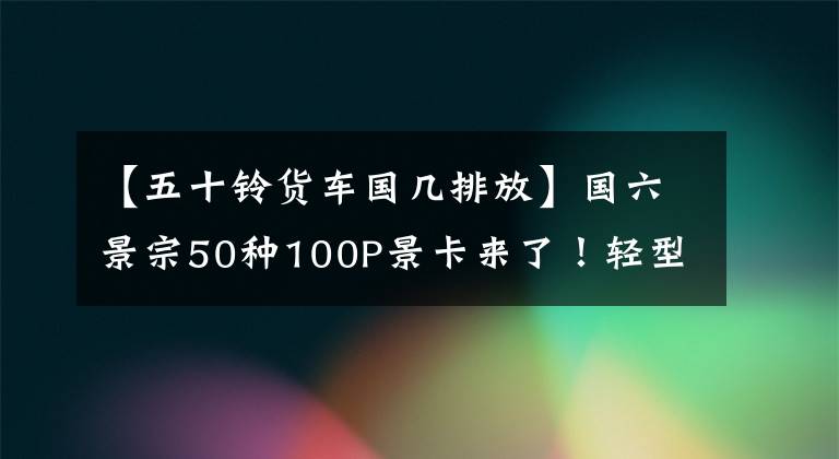 【五十铃货车国几排放】国六景宗50种100P景卡来了！轻型ABS选择性空气制动制动闸