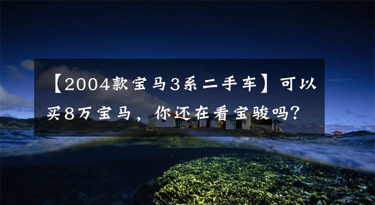 【2004款宝马3系二手车】可以买8万宝马，你还在看宝骏吗？