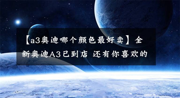 【a3奥迪哪个颜色最好卖】全新奥迪A3已到店 还有你喜欢的哥特兰绿 王一博同款