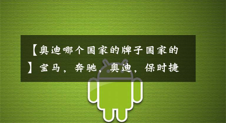 【奥迪哪个国家的牌子国家的】宝马，奔驰，奥迪，保时捷，一想这可都是德国的