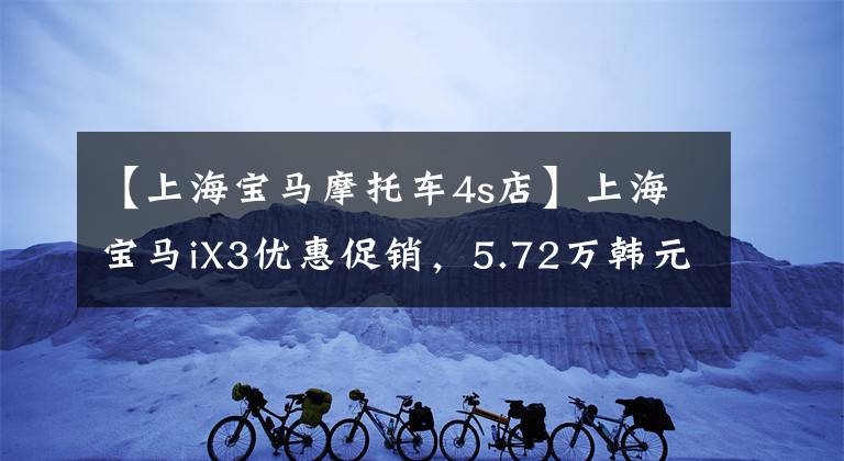 【上海宝马摩托车4s店】上海宝马iX3优惠促销，5.72万韩元的直河，欢迎咨询