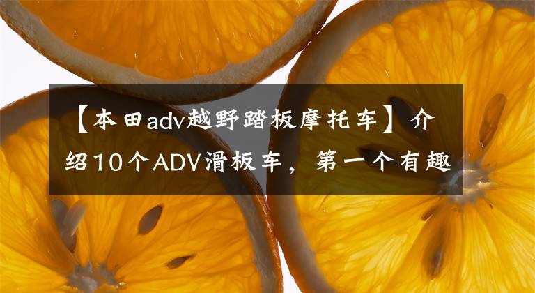 【本田adv越野踏板摩托车】介绍10个ADV滑板车，第一个有趣，最后一个登场是国王