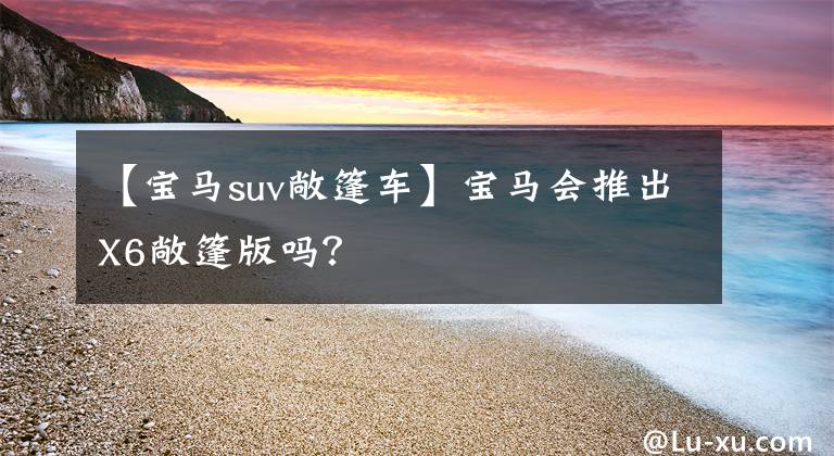 【宝马suv敞篷车】宝马会推出X6敞篷版吗？
