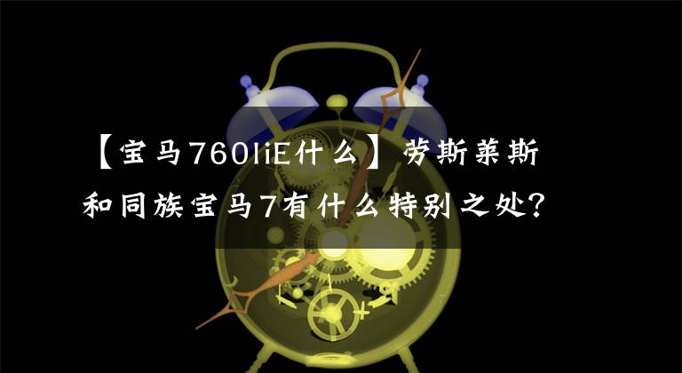 【宝马760liE什么】劳斯莱斯和同族宝马7有什么特别之处？翻拍分析M760Li