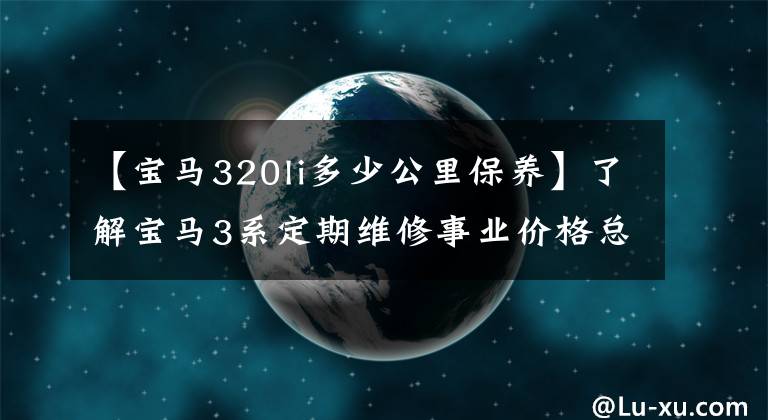 【宝马320li多少公里保养】了解宝马3系定期维修事业价格总结，如何养车，少花冤枉钱。