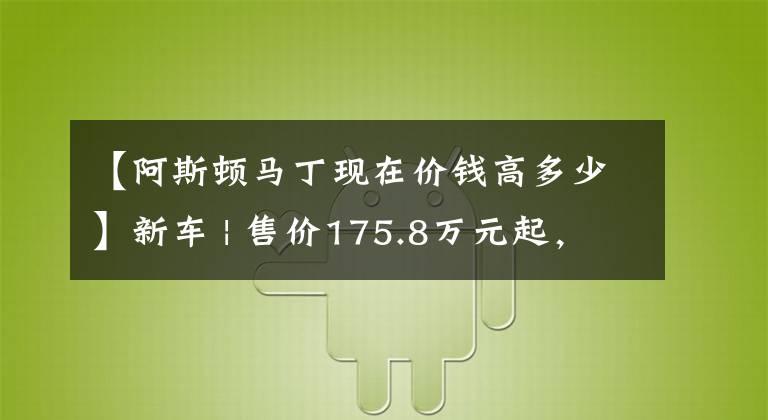 【阿斯顿马丁现在价钱高多少】新车 | 售价175.8万元起，阿斯顿·马丁全系2023款车型上市，DBX涨价