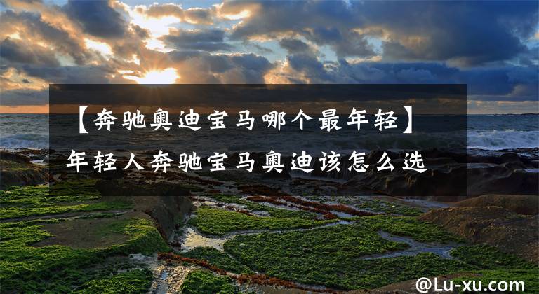 【奔驰奥迪宝马哪个最年轻】年轻人奔驰宝马奥迪该怎么选？