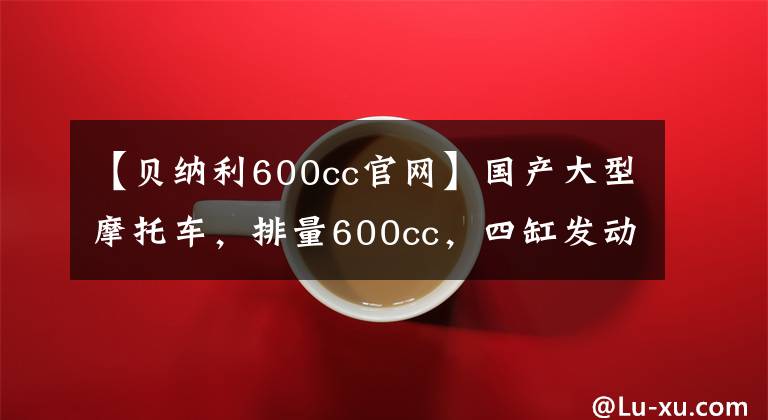 【贝纳利600cc官网】国产大型摩托车，排量600cc，四缸发动机，速度228km/h！