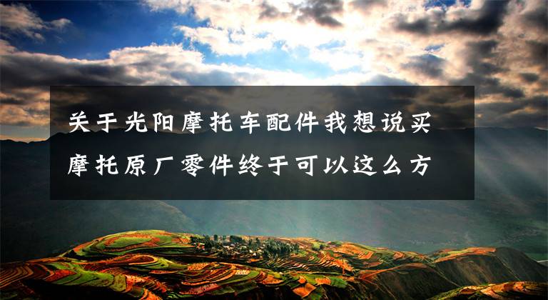 关于光阳摩托车配件我想说买摩托原厂零件终于可以这么方便实惠了