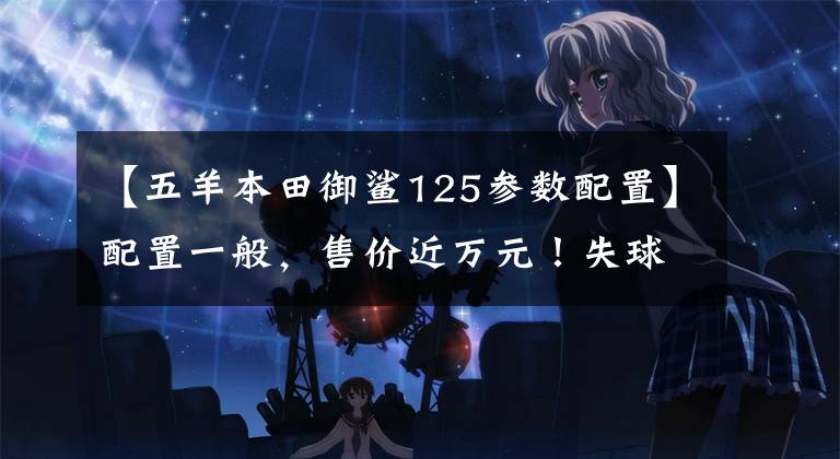 【五羊本田御鲨125参数配置】配置一般，售价近万元！失球分析鱼鲨125:买这种本田吗？