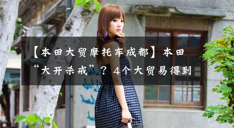 【本田大贸摩托车成都】本田“大开杀戒”？4个大贸易得到预订，最早7月到达。