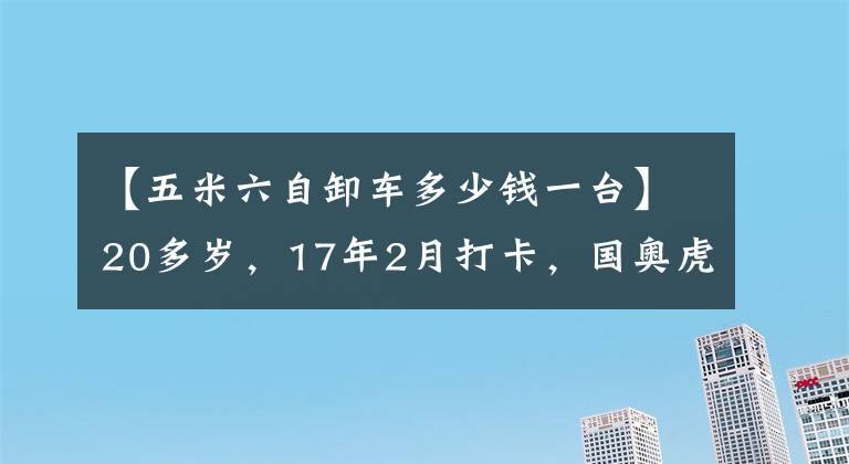 【五米六自卸车多少钱一台】20多岁，17年2月打卡，国奥虎报，5.6米，5.8米。