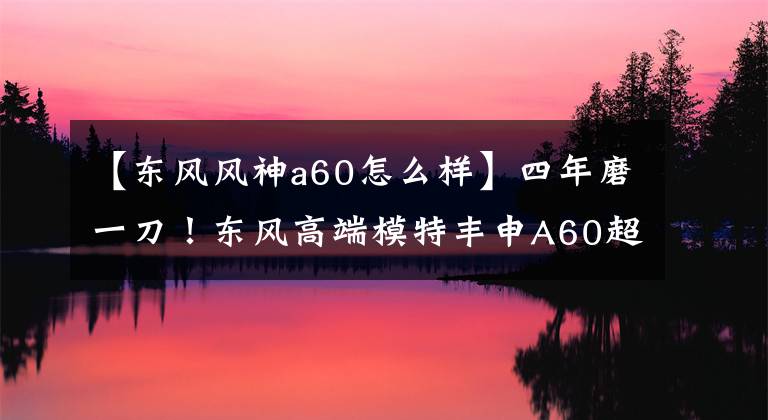 【东风风神a60怎么样】四年磨一刀！东风高端模特丰申A60超级美女