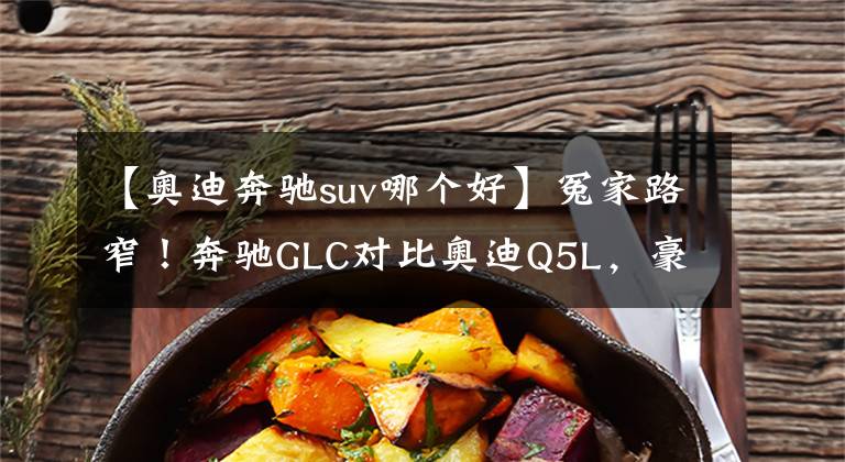 【奥迪奔驰suv哪个好】冤家路窄！奔驰GLC对比奥迪Q5L，豪华中型SUV谁更强？