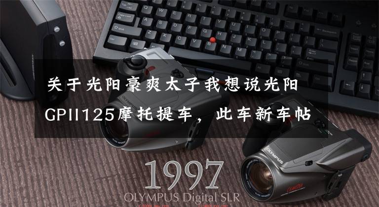 关于光阳豪爽太子我想说光阳GPII125摩托提车，此车新车帖子太少了啊