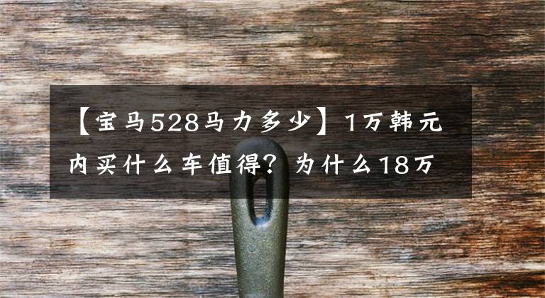 【宝马528马力多少】1万韩元内买什么车值得？为什么18万辆雷卡不值得入手？