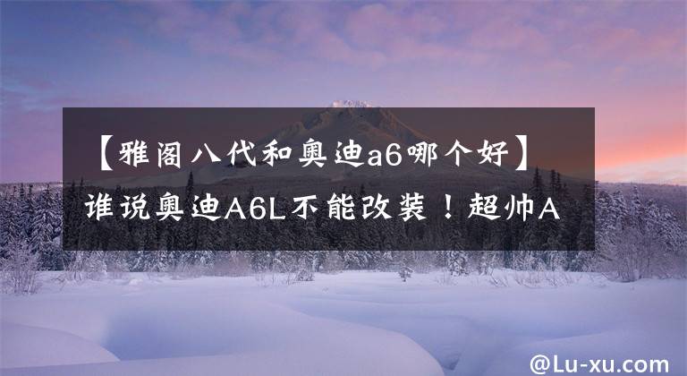 【雅阁八代和奥迪a6哪个好】谁说奥迪A6L不能改装！超帅A6L低成本改装分享