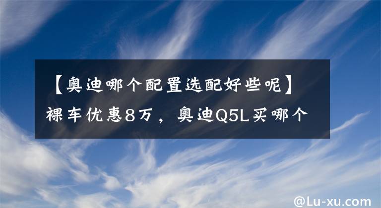 【奥迪哪个配置选配好些呢】裸车优惠8万，奥迪Q5L买哪个配置最划算？