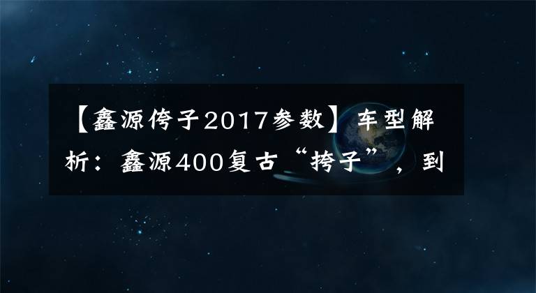 【鑫源侉子2017参数】车型解析：鑫源400复古“挎子”，到底值不值这3万元？