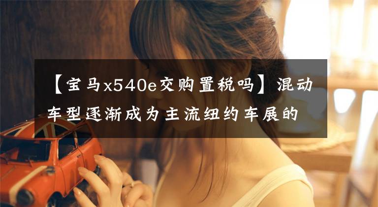 【宝马x540e交购置税吗】混动车型逐渐成为主流纽约车展的新能源车。