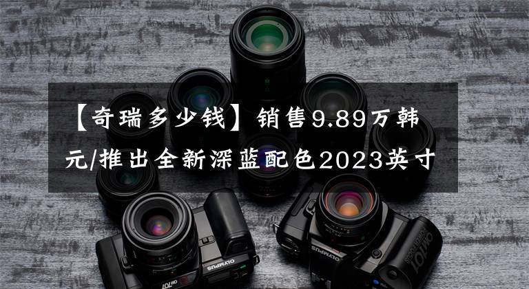 【奇瑞多少钱】销售9.89万韩元/推出全新深蓝配色2023英寸西湖8鹏板