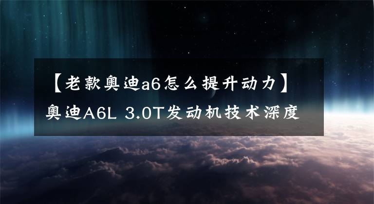 【老款奥迪a6怎么提升动力】奥迪A6L 3.0T发动机技术深度解析，EA839实力强不强？
