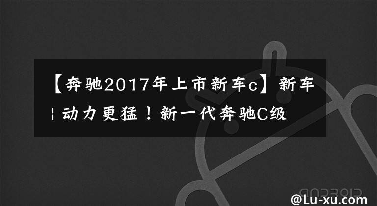 【奔驰2017年上市新车c】新车 | 动力更猛！新一代奔驰C级插电混动版官图，纯电续航100公里