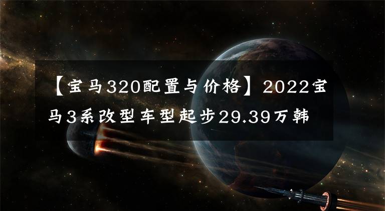 【宝马320配置与价格】2022宝马3系改型车型起步29.39万韩元，性价比到底怎么样？