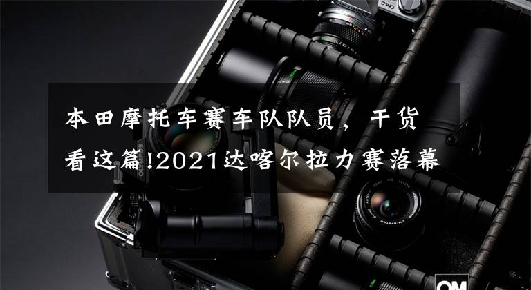 本田摩托车赛车队队员，干货看这篇!2021达喀尔拉力赛落幕 本田、迷你车队车手分获摩托车组和汽车组冠军