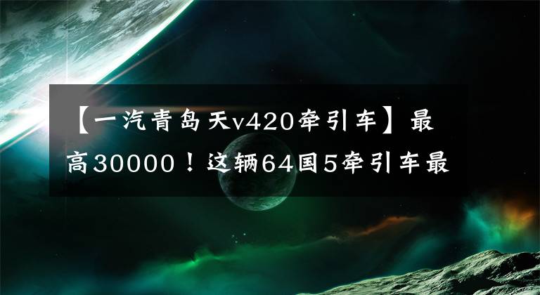 【一汽青岛天v420牵引车】最高30000！这辆64国5牵引车最划算