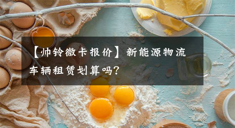 【帅铃微卡报价】新能源物流车辆租赁划算吗？