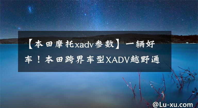 【本田摩托xadv参数】一辆好车！本田跨界车型XADV越野通勤可以