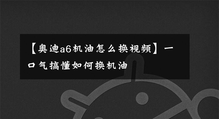【奥迪a6机油怎么换视频】一口气搞懂如何换机油