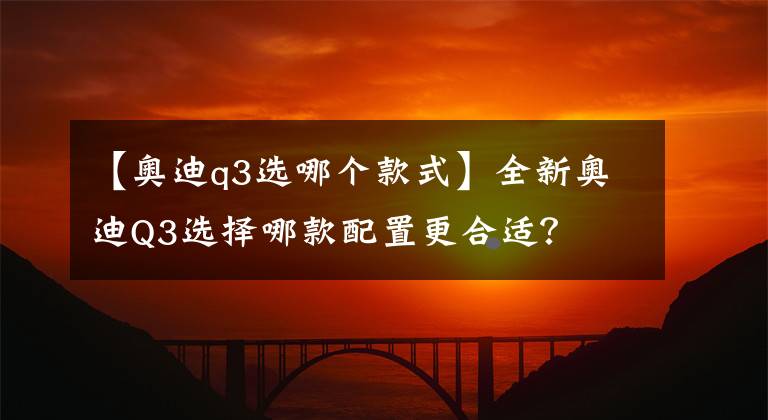 【奥迪q3选哪个款式】全新奥迪Q3选择哪款配置更合适？