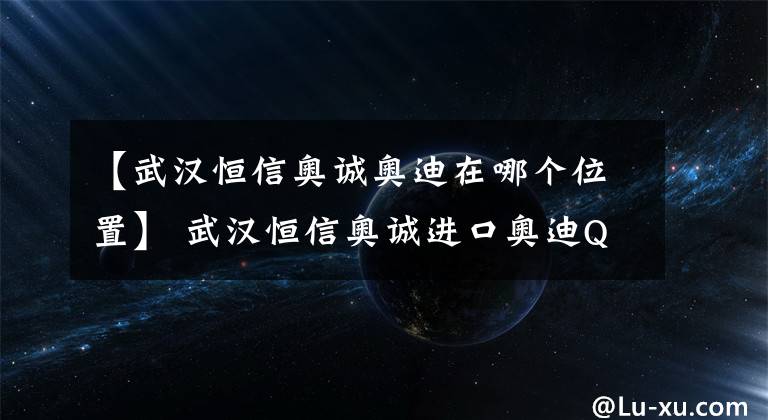 【武汉恒信奥诚奥迪在哪个位置】 武汉恒信奥诚进口奥迪Q7少量现车有售，优惠高达7.81万元!