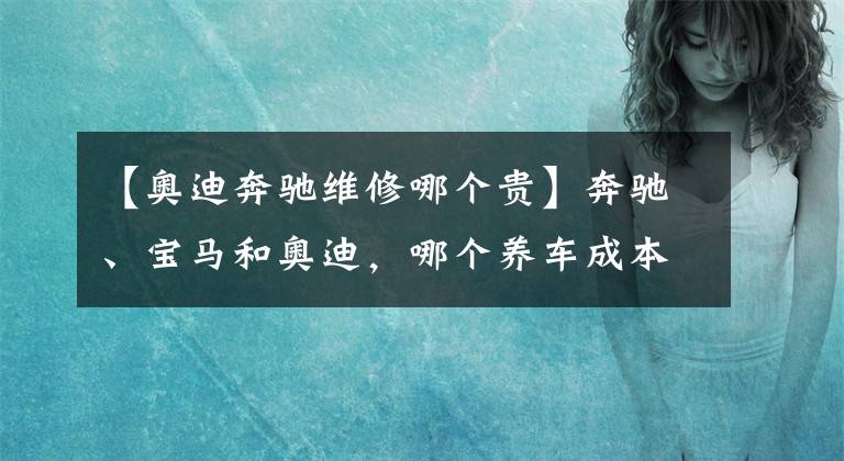 【奥迪奔驰维修哪个贵】奔驰、宝马和奥迪，哪个养车成本最低？质量是否都一样？
