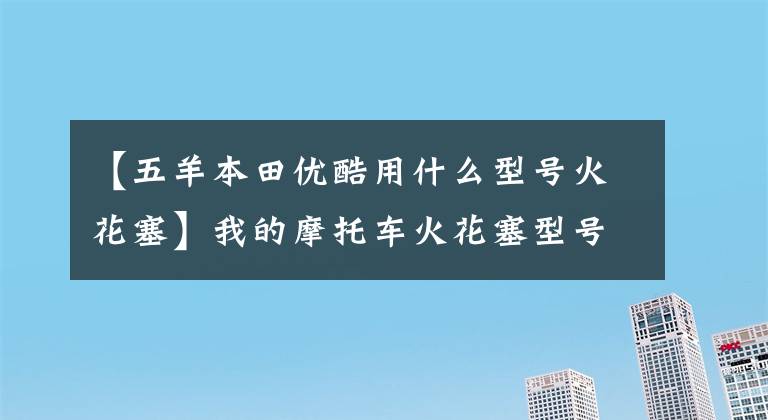 【五羊本田优酷用什么型号火花塞】我的摩托车火花塞型号模糊，重新买的时候怎么决定型号？