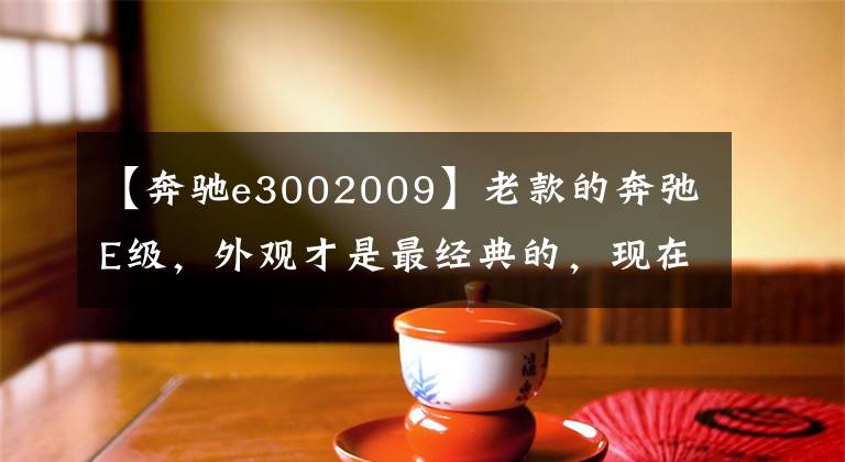 【奔驰e3002009】老款的奔弛E级，外观才是最经典的，现在十几万就能拥有