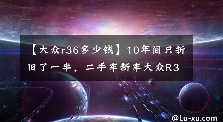 【大众r36多少钱】10年间只折旧了一半，二手车新车大众R36报价为25万韩元
