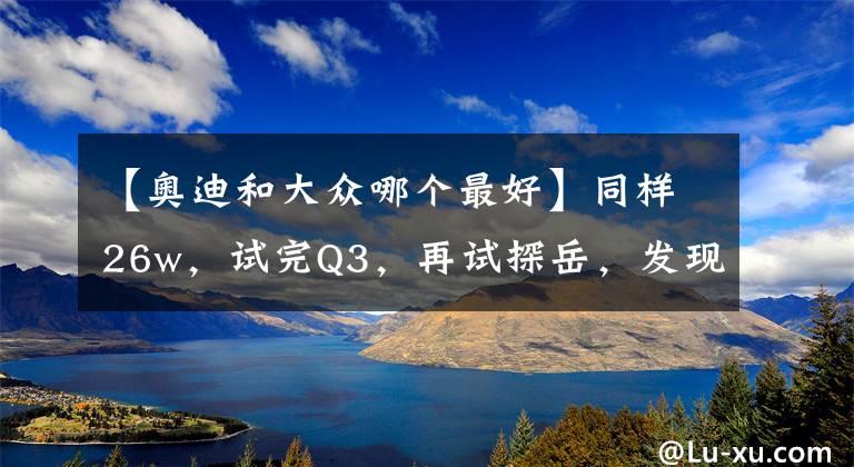 【奥迪和大众哪个最好】同样26w，试完Q3，再试探岳，发现大众和奥迪果然不一样