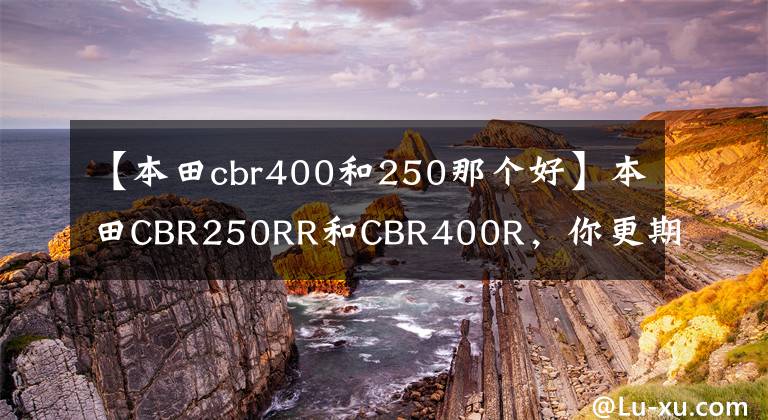 【本田cbr400和250那个好】本田CBR250RR和CBR400R，你更期待谁？他们来了会怎样？