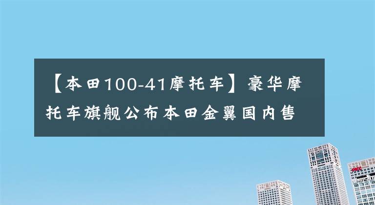 【本田100-41摩托车】豪华摩托车旗舰公布本田金翼国内售价，41.8万件