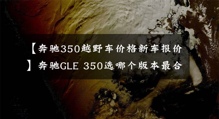 【奔驰350越野车价格新车报价】奔驰GLE 350选哪个版本最合适？