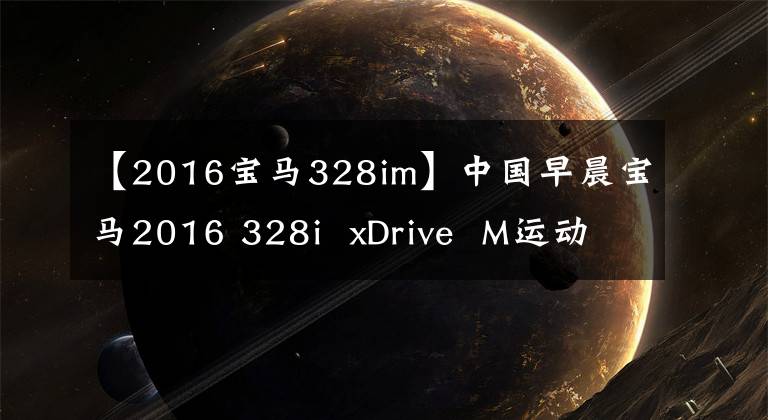 【2016宝马328im】中国早晨宝马2016 328i  xDrive  M运动型试驾