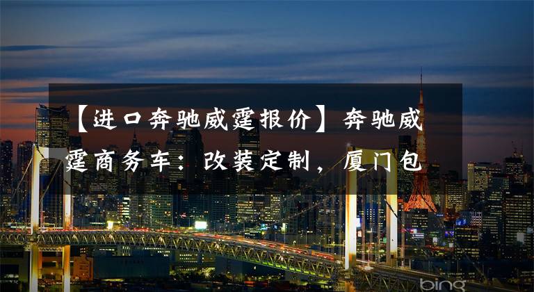 【进口奔驰威霆报价】奔驰威霆商务车：改装定制，厦门包牌46万