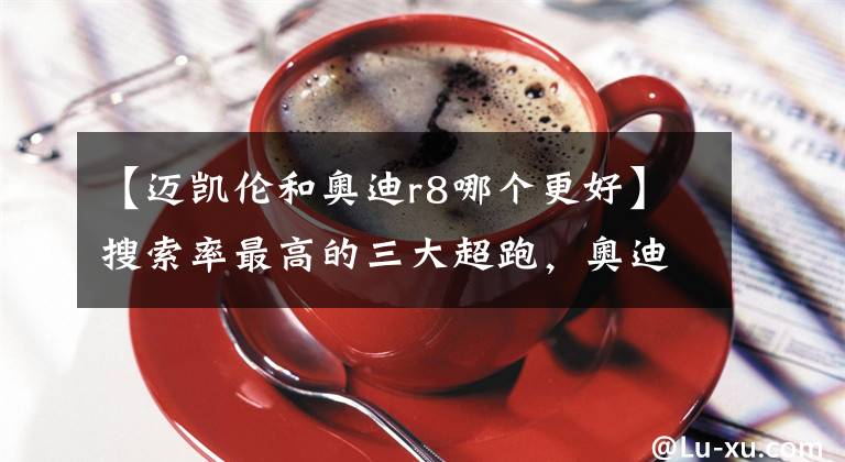 【迈凯伦和奥迪r8哪个更好】搜索率最高的三大超跑，奥迪R8排名第一！法拉利只排第九？