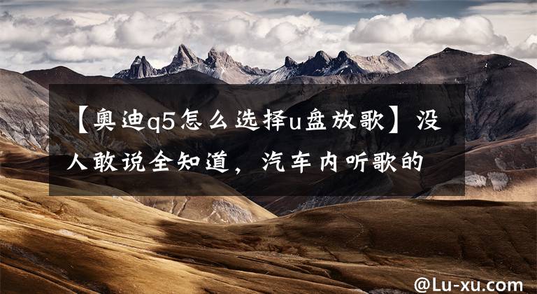 【奥迪q5怎么选择u盘放歌】没人敢说全知道，汽车内听歌的8种方法