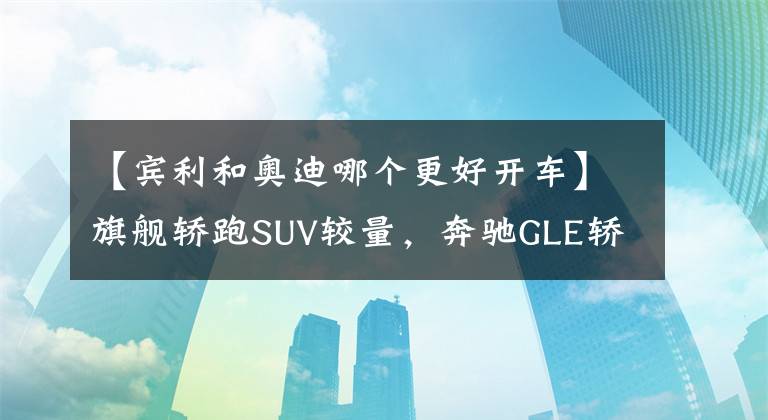 【宾利和奥迪哪个更好开车】旗舰轿跑SUV较量，奔驰GLE轿跑对比奥迪Q8，谁更具竞争力
